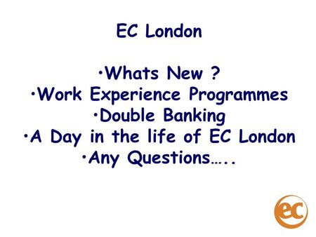 EC London Whats New ? Work Experience Programmes Double Banking A Day in the life of EC London Any Questions…..