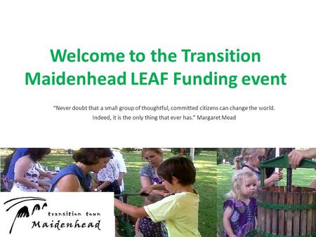 Welcome to the Transition Maidenhead LEAF Funding event “Never doubt that a small group of thoughtful, committed citizens can change the world. Indeed,
