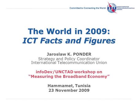 International Telecommunication Union Committed to Connecting the World The World in 2009: ICT Facts and Figures Jaroslaw K. PONDER Strategy and Policy.