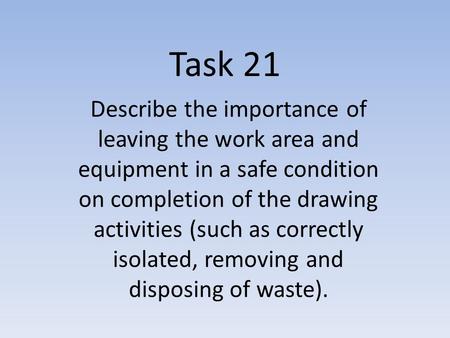 Task 21 Describe the importance of leaving the work area and equipment in a safe condition on completion of the drawing activities (such as correctly isolated,