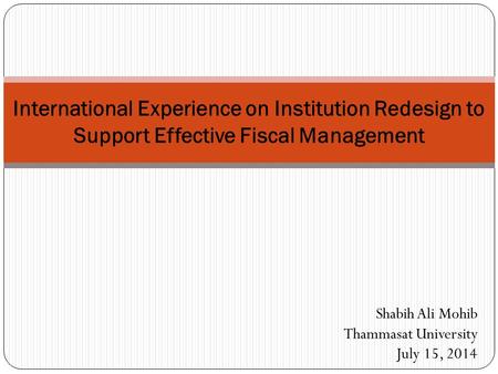 International Experience on Institution Redesign to Support Effective Fiscal Management Shabih Ali Mohib Thammasat University July 15, 2014.
