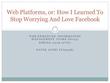 WEB-ENHANCED INFORMATION MANAGEMENT (COMS E6125) SPRING 2008 (CVN) NAVID AZIMI (NA2258) Web Platforms, or: How I Learned To Stop Worrying And Love Facebook.