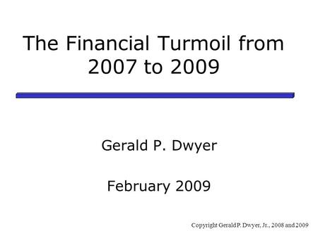 The Financial Turmoil from 2007 to 2009 Gerald P. Dwyer February 2009 Copyright Gerald P. Dwyer, Jr., 2008 and 2009.