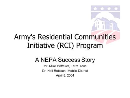 Army's Residential Communities Initiative (RCI) Program A NEPA Success Story Mr. Mike Betteker, Tetra Tech Dr. Neil Robison, Mobile District April 8, 2004.