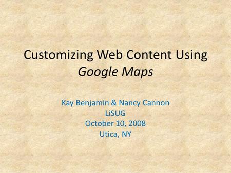 Customizing Web Content Using Google Maps Kay Benjamin & Nancy Cannon LiSUG October 10, 2008 Utica, NY.