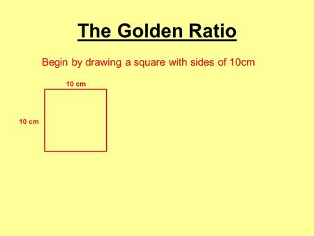 The Golden Ratio Begin by drawing a square with sides of 10cm 10 cm