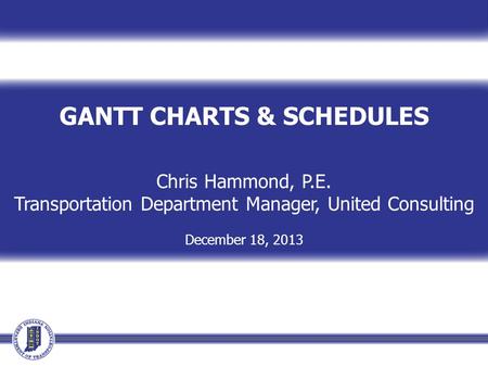 GANTT CHARTS & SCHEDULES Chris Hammond, P.E. Transportation Department Manager, United Consulting December 18, 2013.