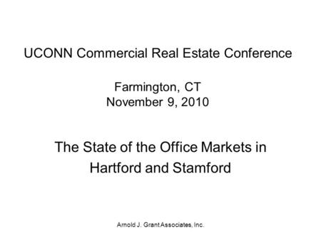 Arnold J. Grant Associates, Inc. UCONN Commercial Real Estate Conference Farmington, CT November 9, 2010 The State of the Office Markets in Hartford and.