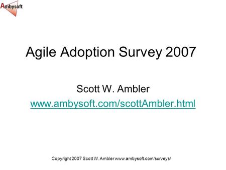 Copyright 2007 Scott W. Ambler www.ambysoft.com/surveys/ Agile Adoption Survey 2007 Scott W. Ambler www.ambysoft.com/scottAmbler.html.