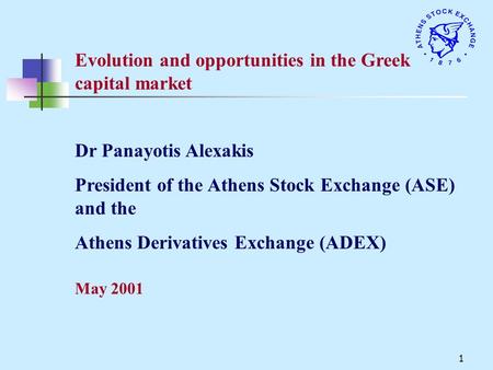 1 Evolution and opportunities in the Greek capital market May 2001 Dr Panayotis Alexakis President of the Athens Stock Exchange (ASE) and the Athens Derivatives.