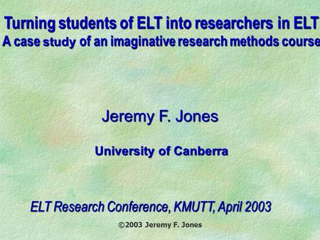 ©2003 Jeremy F. Jones Turning students of ELT into researchers in ELT A case study of an imaginative research methods course Jeremy F. Jones University.