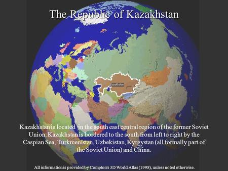 The Republic of Kazakhstan Kazakhstan is located in the south east central region of the former Soviet Union. Kazakhstan is bordered to the south from.
