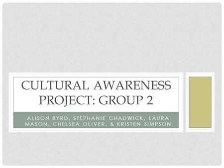 ALISON BYRD, STEPHANIE CHADWICK, LAURA MASON, CHELSEA OLIVER, & KRISTEN SIMPSON CULTURAL AWARENESS PROJECT: GROUP 2.