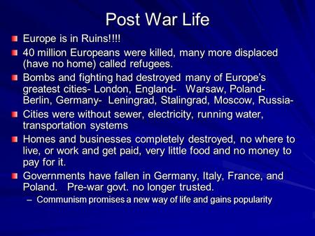 Post War Life Europe is in Ruins!!!! 40 million Europeans were killed, many more displaced (have no home) called refugees. Bombs and fighting had destroyed.