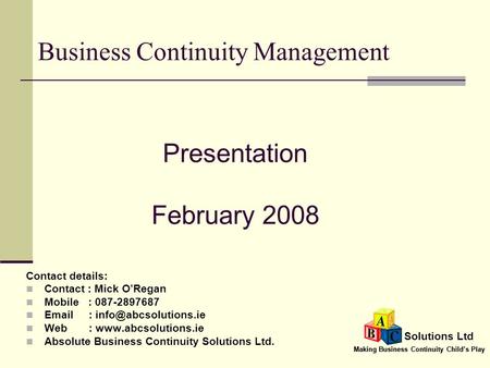 Making Business Continuity Child’s Play Solutions Ltd Business Continuity Management Contact details: Contact : Mick O’Regan Mobile : 087-2897687 Email.
