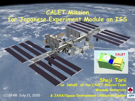 July 21, 2010 COSPAR 1 CALET CALET Mission for Japanese Experiment Module on ISS Shoji Torii on behalf of the CALET Mission Team Waseda University & JAXA/Space.