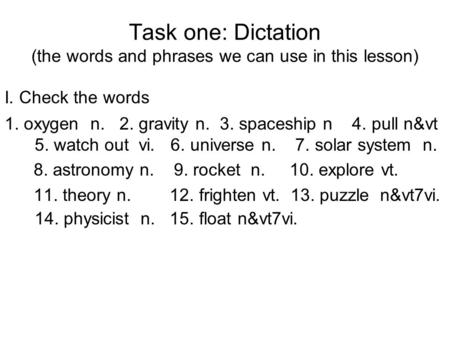 Task one: Dictation (the words and phrases we can use in this lesson) I. Check the words 1. oxygen n. 2. gravity n. 3. spaceship n 4. pull n&vt 5. watch.
