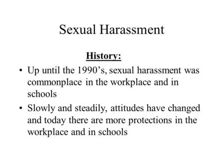 Sexual Harassment History: Up until the 1990’s, sexual harassment was commonplace in the workplace and in schools Slowly and steadily, attitudes have changed.