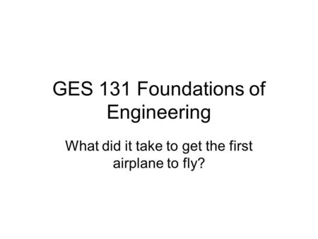 GES 131 Foundations of Engineering What did it take to get the first airplane to fly?