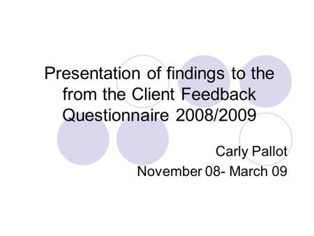 Presentation of findings to the from the Client Feedback Questionnaire 2008/2009 Carly Pallot November 08- March 09.