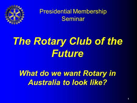 1 The Rotary Club of the Future What do we want Rotary in Australia to look like? Presidential Membership Seminar.