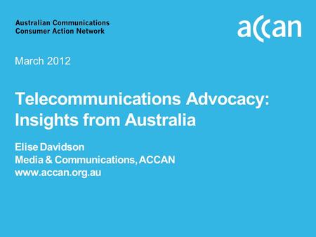 Telecommunications Advocacy: Insights from Australia Elise Davidson Media & Communications, ACCAN www.accan.org.au March 2012.