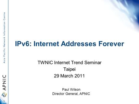 IPv6: Internet Addresses Forever TWNIC Internet Trend Seminar Taipei 29 March 2011 1 Paul Wilson Director General, APNIC.
