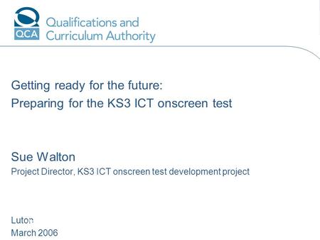 Getting ready for the future: Preparing for the KS3 ICT onscreen test Sue Walton Project Director, KS3 ICT onscreen test development project Luton March.