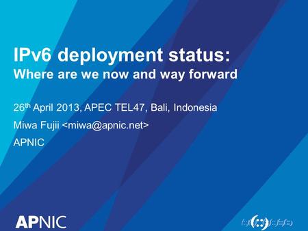 IPv6 deployment status: Where are we now and way forward 26 th April 2013, APEC TEL47, Bali, Indonesia Miwa Fujii APNIC.