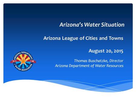 Arizona’s Water Situation Arizona League of Cities and Towns August 20, 2015 Thomas Buschatzke, Director Arizona Department of Water Resources.