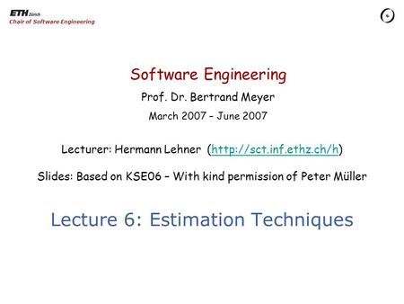 Software Engineering Prof. Dr. Bertrand Meyer March 2007 – June 2007 Chair of Software Engineering Lecture 6: Estimation Techniques Lecturer: Hermann Lehner.