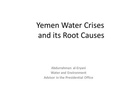 Yemen Water Crises and its Root Causes Abdurrahman al-Eryani Water and Environment Advisor in the Presidential Office.