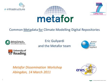 1 Eric Guilyardi and the Metafor team Common Metadata for Climate Modelling Digital Repositories Metafor Dissemination Workshop Abingdon, 14 March 2011.