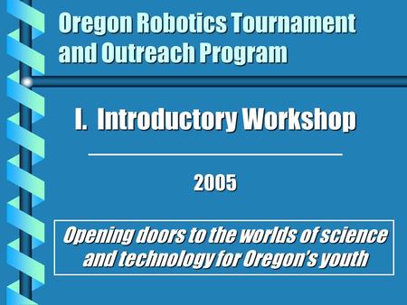 Oregon Robotics Tournament and Outreach Program I. Introductory Workshop 2005 Opening doors to the worlds of science and technology for Oregon’s youth.