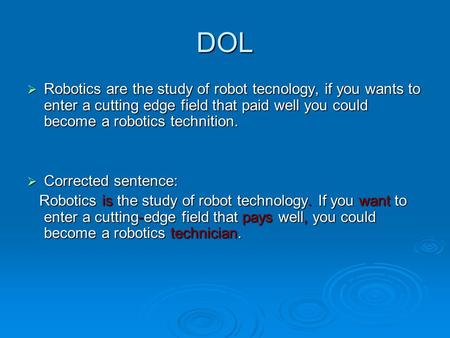 DOL  Robotics are the study of robot tecnology, if you wants to enter a cutting edge field that paid well you could become a robotics technition.  Corrected.