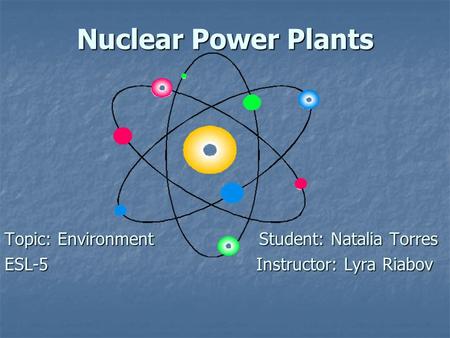 Nuclear Power Plants Topic: Environment Student: Natalia Torres ESL-5 Instructor: Lyra Riabov.