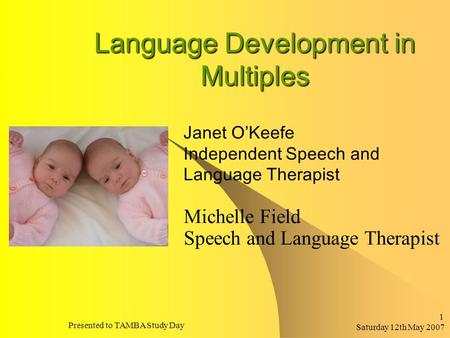 Saturday 12th May 2007 Presented to TAMBA Study Day 1 Language Development in Multiples Michelle Field Speech and Language Therapist Janet O’Keefe Independent.