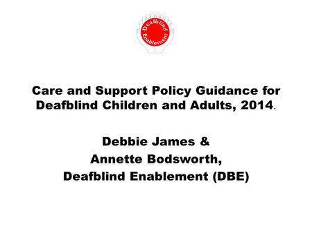 Care and Support Policy Guidance for Deafblind Children and Adults, 2014. Debbie James & Annette Bodsworth, Deafblind Enablement (DBE)