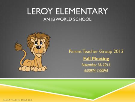 LEROY ELEMENTARY AN IB WORLD SCHOOL Parent Teacher Group 2013 Fall Meeting November 18, 2013 6:00PM-7:00PM PARENT TEACHER GROUP 2013.