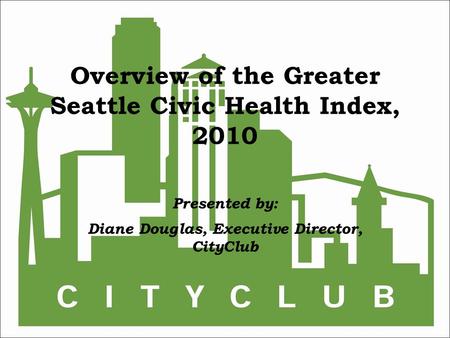 Overview of the Greater Seattle Civic Health Index, 2010 Presented by: Diane Douglas, Executive Director, CityClub.