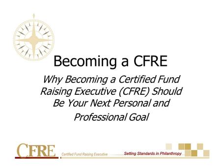 Becoming a CFRE Why Becoming a Certified Fund Raising Executive (CFRE) Should Be Your Next Personal and Professional Goal.