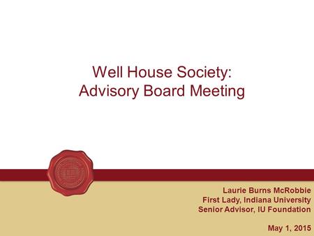 Laurie Burns McRobbie First Lady, Indiana University Senior Advisor, IU Foundation May 1, 2015 Well House Society: Advisory Board Meeting.
