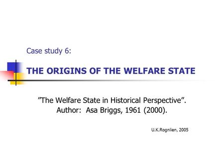 Case study 6: THE ORIGINS OF THE WELFARE STATE ”The Welfare State in Historical Perspective”. Author: Asa Briggs, 1961 (2000). U.K.Rognlien, 2005.
