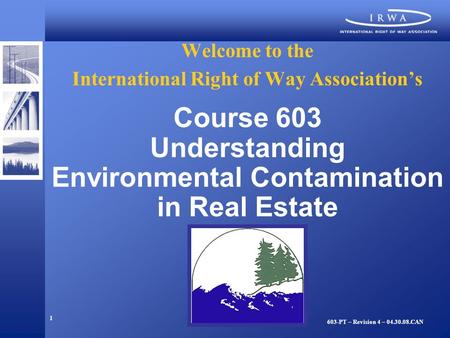 1 Welcome to the International Right of Way Association’s Course 603 Understanding Environmental Contamination in Real Estate 603-PT – Revision 4 – 04.30.08.CAN.