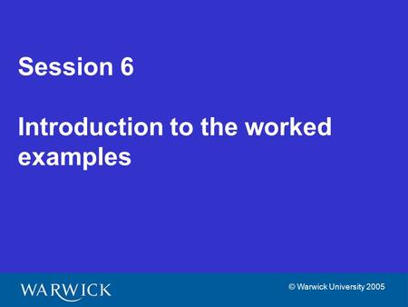 © Warwick University 2005 Session 6 Introduction to the worked examples.