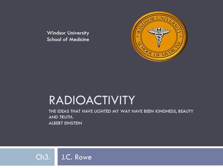 RADIOACTIVITY THE IDEAS THAT HAVE LIGHTED MY WAY HAVE BEEN KINDNESS, BEAUTY AND TRUTH. ALBERT EINSTEIN Ch3. J.C. Rowe Windsor University School of Medicine.