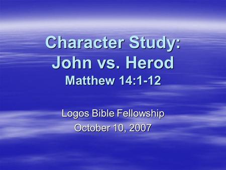 Character Study: John vs. Herod Matthew 14:1-12 Logos Bible Fellowship October 10, 2007.