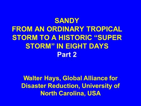 SANDY FROM AN ORDINARY TROPICAL STORM TO A HISTORIC “SUPER STORM” IN EIGHT DAYS Part 2 Walter Hays, Global Alliance for Disaster Reduction, University.