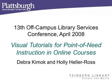 13th Off-Campus Library Services Conference, April 2008 Visual Tutorials for Point-of-Need Instruction in Online Courses Debra Kimok and Holly Heller-Ross.