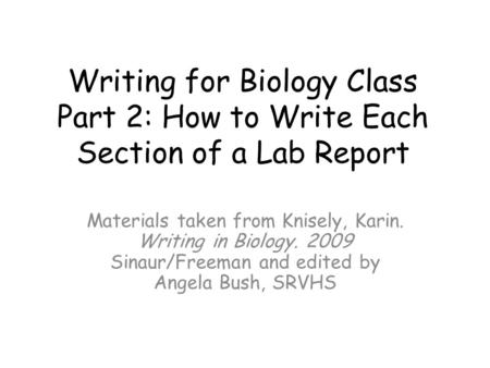 Writing for Biology Class Part 2: How to Write Each Section of a Lab Report Materials taken from Knisely, Karin. Writing in Biology. 2009 Sinaur/Freeman.
